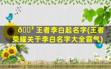 🐳 王者李白起名字(王者荣耀关于李白名字大全霸气)